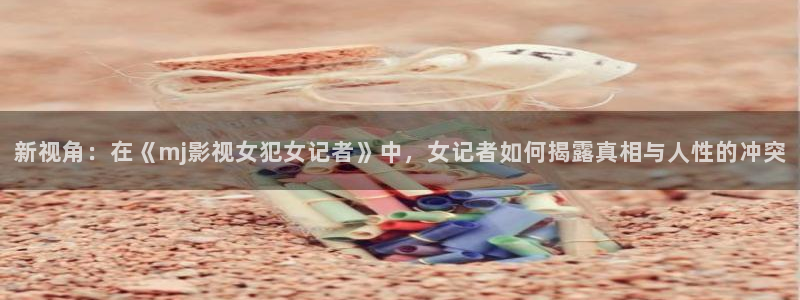 国产草草麻豆浮力影院：新视角：在《mj影视女犯女记者》中，女记者如何揭露真相与人性的冲突